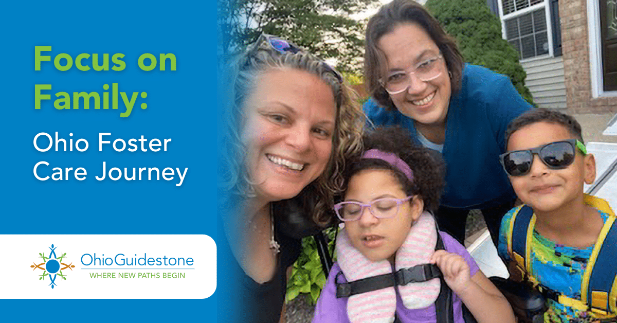 Focus on Family: Ohio Foster Care Journey Focus on Family: Ohio Foster Care Journey (OhioGuidestone Logo) Foster Family including Heather and Jaimie.